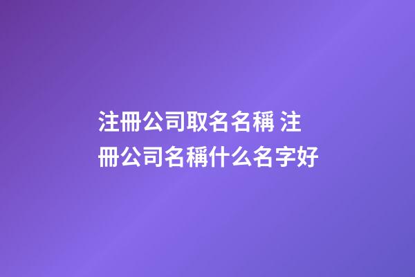 注冊公司取名名稱 注冊公司名稱什么名字好